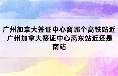 广州加拿大签证中心离哪个高铁站近 广州加拿大签证中心离东站近还是南站